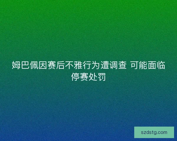 姆巴佩因赛后不雅行为遭调查 可能面临停赛处罚