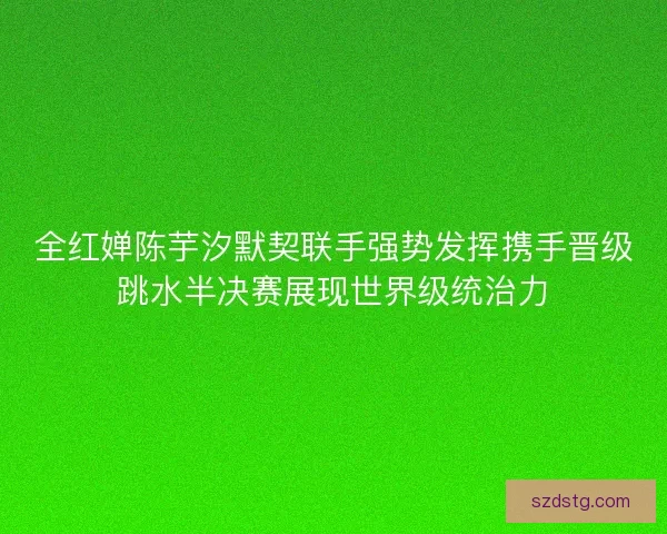 全红婵陈芋汐默契联手强势发挥携手晋级跳水半决赛展现世界级统治力