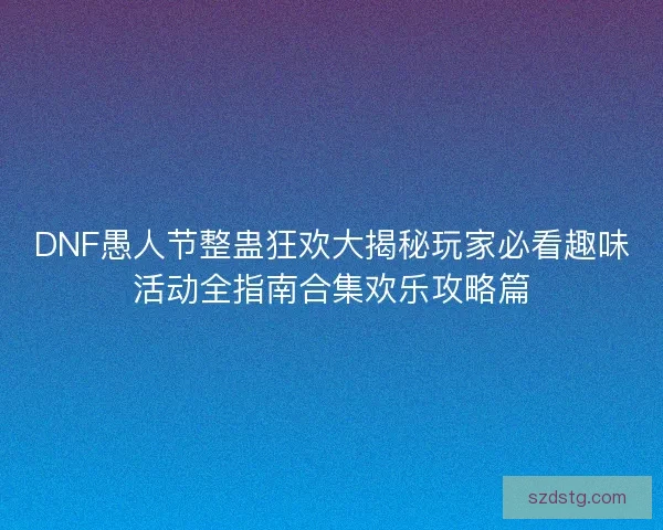DNF愚人节整蛊狂欢大揭秘玩家必看趣味活动全指南合集欢乐攻略篇
