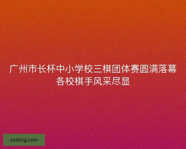 广州市长杯中小学校三棋团体赛圆满落幕各校棋手风采尽显