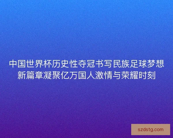 中国世界杯历史性夺冠书写民族足球梦想新篇章凝聚亿万国人激情与荣耀时刻