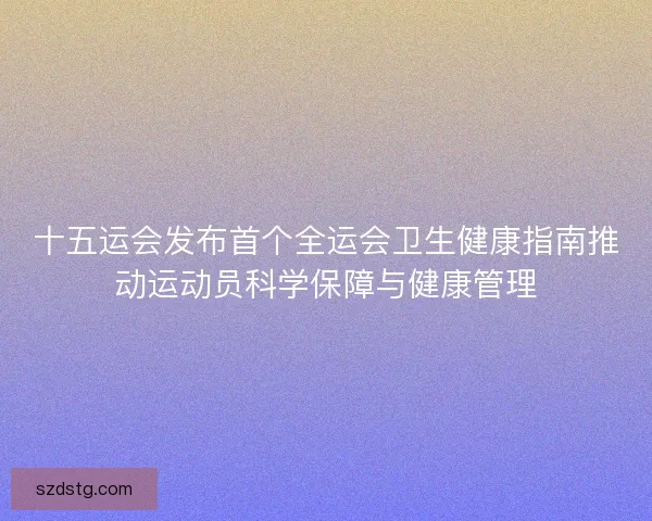 十五运会发布首个全运会卫生健康指南推动运动员科学保障与健康管理