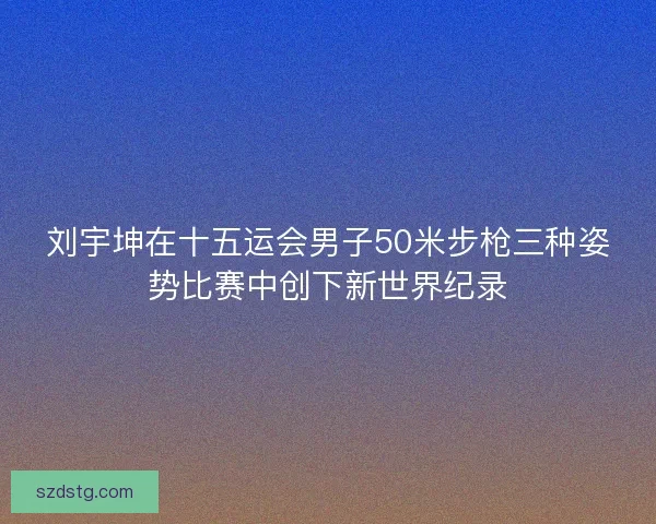 刘宇坤在十五运会男子50米步枪三种姿势比赛中创下新世界纪录