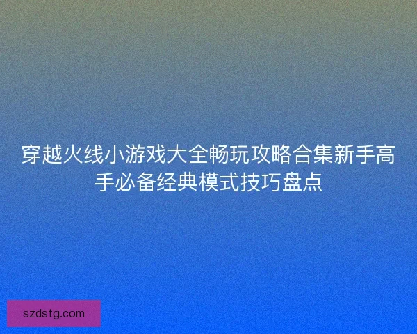 穿越火线小游戏大全畅玩攻略合集新手高手必备经典模式技巧盘点