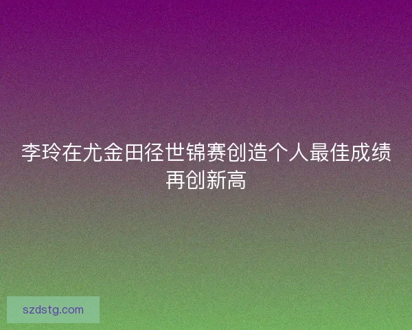 李玲在尤金田径世锦赛创造个人最佳成绩再创新高