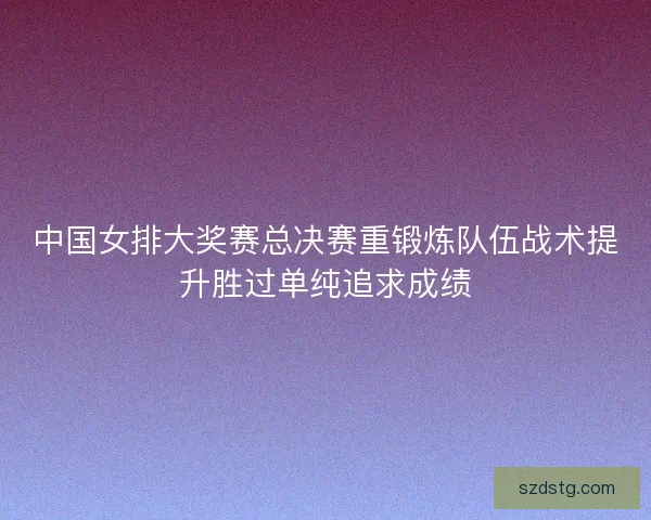 中国女排大奖赛总决赛重锻炼队伍战术提升胜过单纯追求成绩