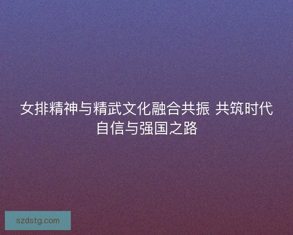 女排精神与精武文化融合共振 共筑时代自信与强国之路