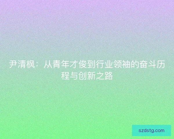 尹清枫：从青年才俊到行业领袖的奋斗历程与创新之路
