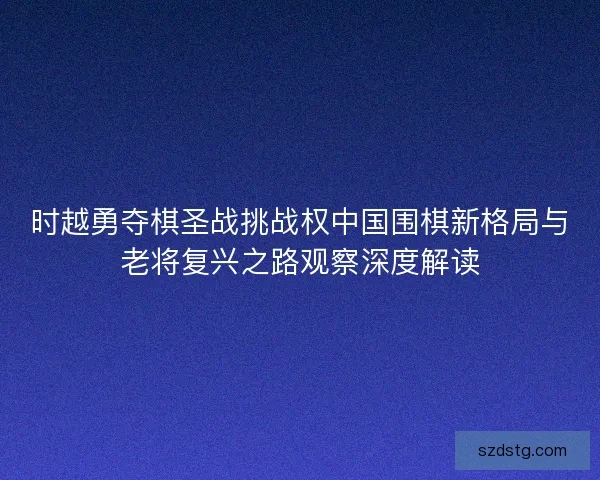 时越勇夺棋圣战挑战权中国围棋新格局与老将复兴之路观察深度解读