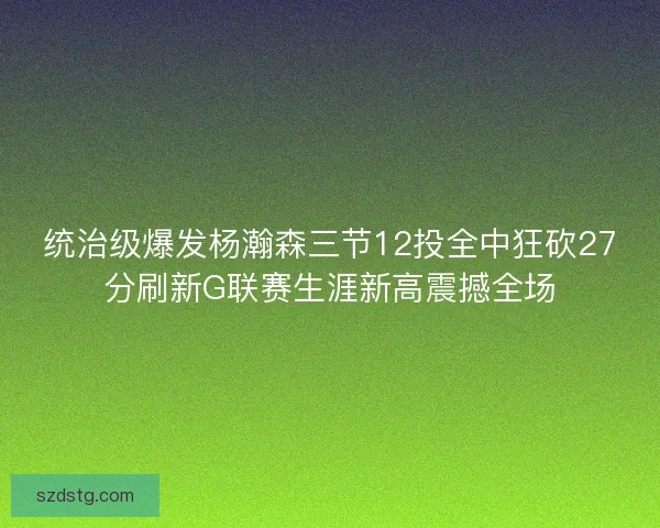 统治级爆发杨瀚森三节12投全中狂砍27分刷新G联赛生涯新高震撼全场