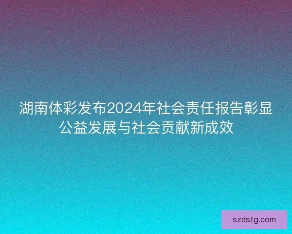 湖南体彩发布2024年社会责任报告彰显公益发展与社会贡献新成效