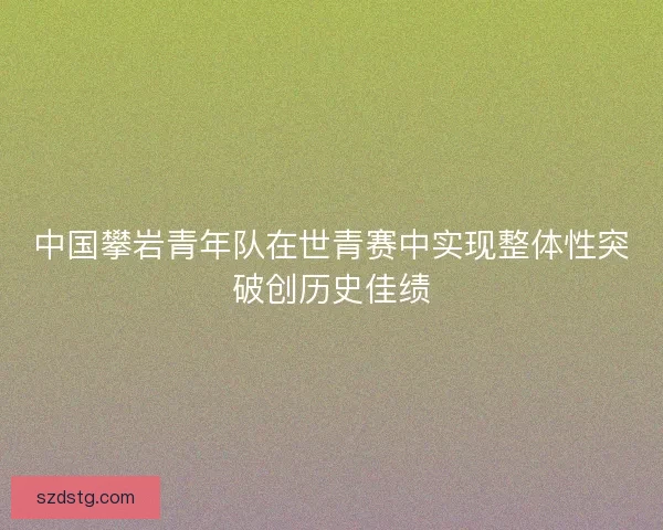中国攀岩青年队在世青赛中实现整体性突破创历史佳绩