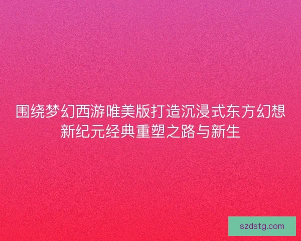 围绕梦幻西游唯美版打造沉浸式东方幻想新纪元经典重塑之路与新生