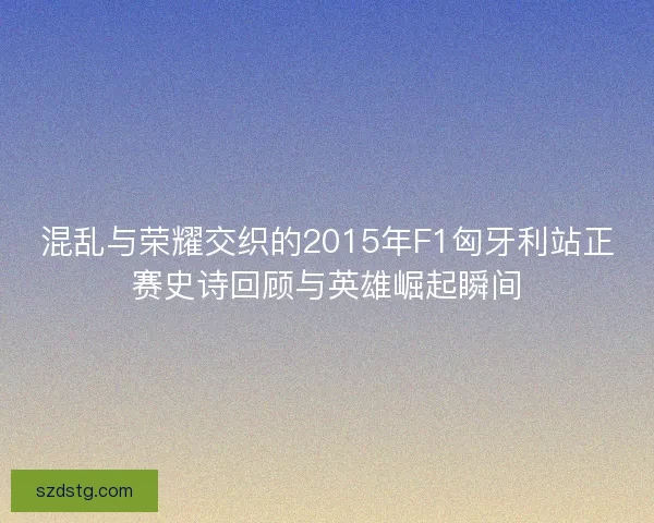 混乱与荣耀交织的2015年F1匈牙利站正赛史诗回顾与英雄崛起瞬间