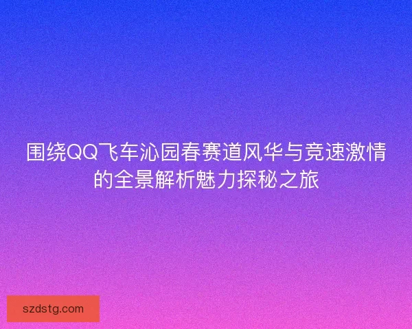 围绕QQ飞车沁园春赛道风华与竞速激情的全景解析魅力探秘之旅