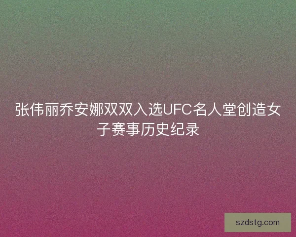张伟丽乔安娜双双入选UFC名人堂创造女子赛事历史纪录
