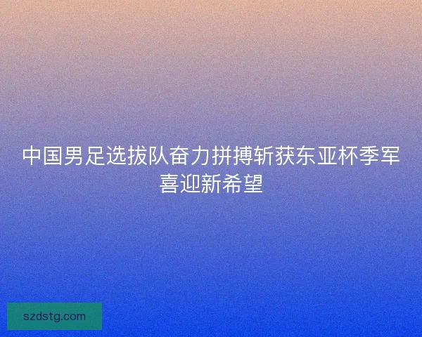 中国男足选拔队奋力拼搏斩获东亚杯季军喜迎新希望